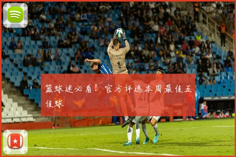 篮球迷必看!官方评选本周最佳五佳球
