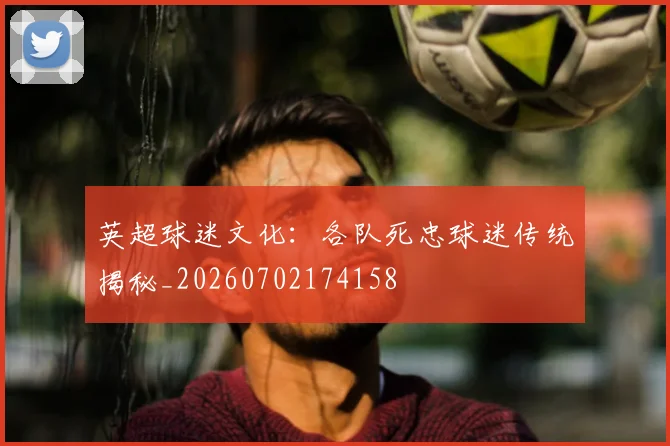 英超球迷文化：各队死忠球迷传统揭秘_20260702174158